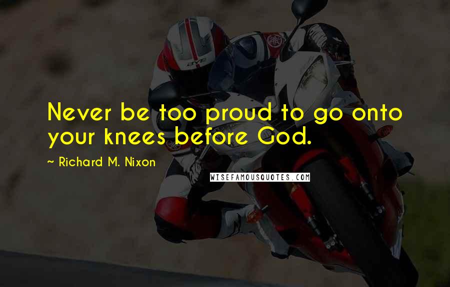 Richard M. Nixon Quotes: Never be too proud to go onto your knees before God.