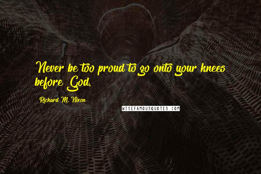Richard M. Nixon Quotes: Never be too proud to go onto your knees before God.