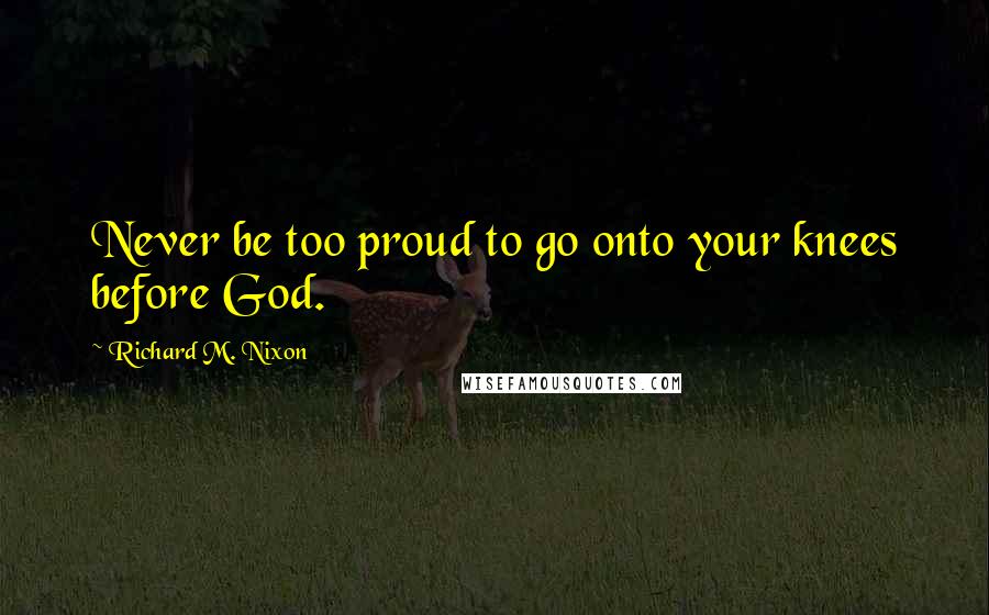 Richard M. Nixon Quotes: Never be too proud to go onto your knees before God.