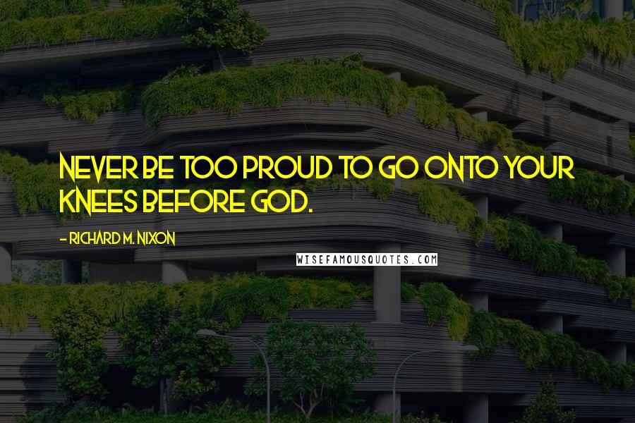 Richard M. Nixon Quotes: Never be too proud to go onto your knees before God.