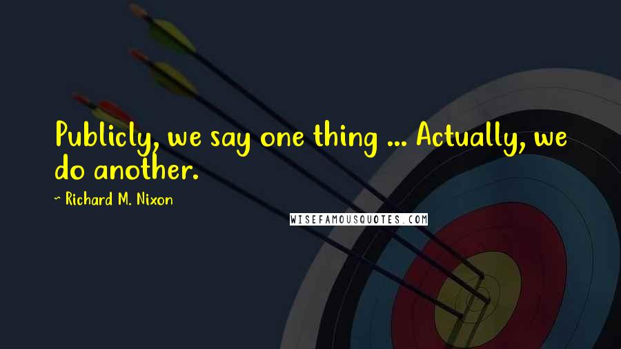 Richard M. Nixon Quotes: Publicly, we say one thing ... Actually, we do another.