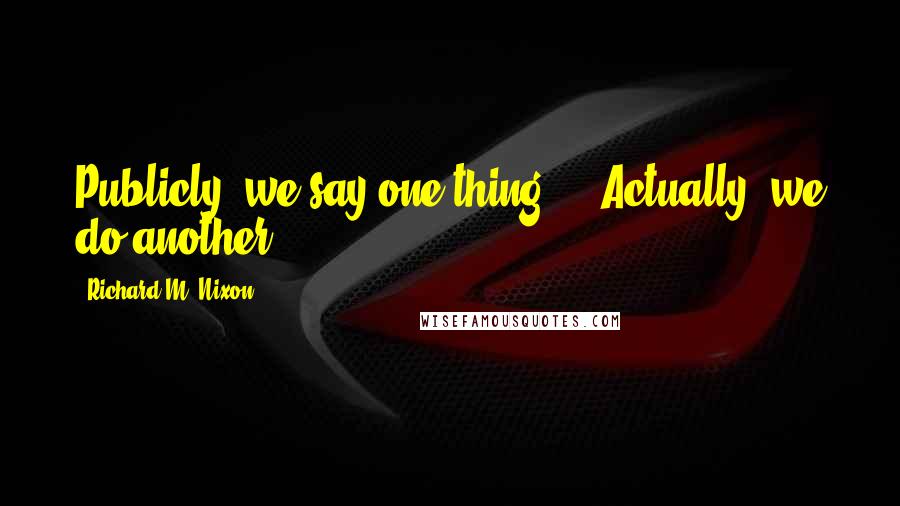 Richard M. Nixon Quotes: Publicly, we say one thing ... Actually, we do another.