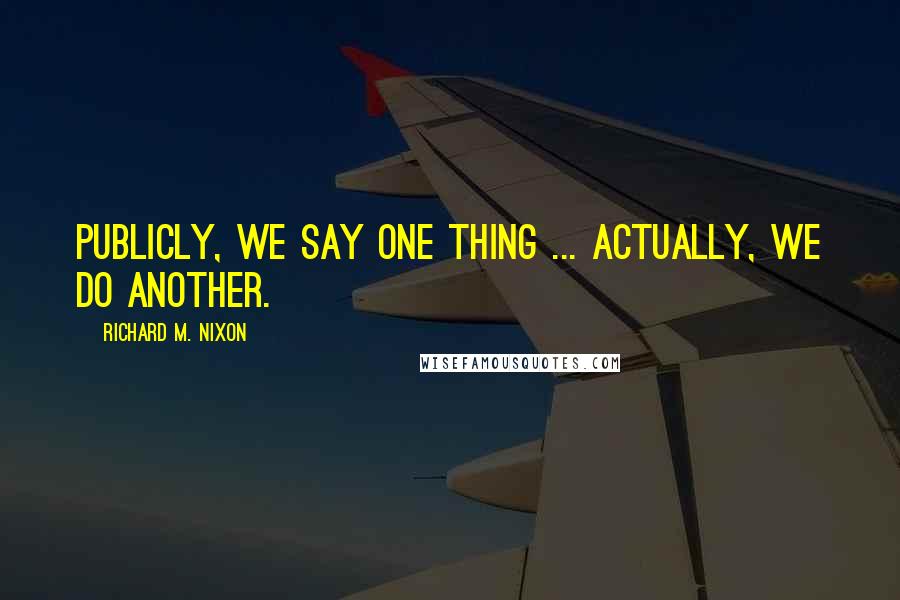 Richard M. Nixon Quotes: Publicly, we say one thing ... Actually, we do another.
