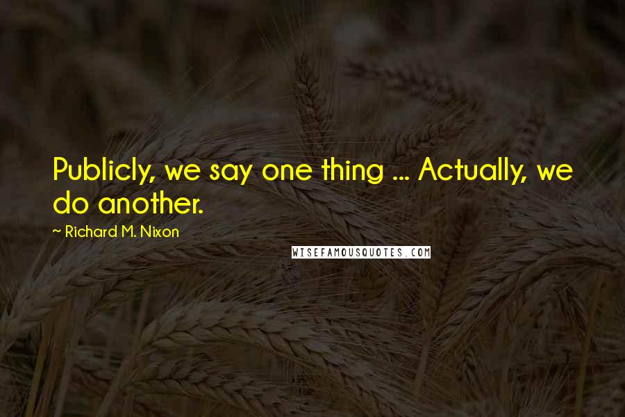 Richard M. Nixon Quotes: Publicly, we say one thing ... Actually, we do another.