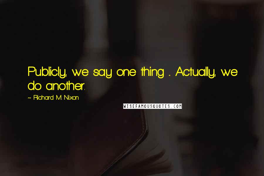 Richard M. Nixon Quotes: Publicly, we say one thing ... Actually, we do another.