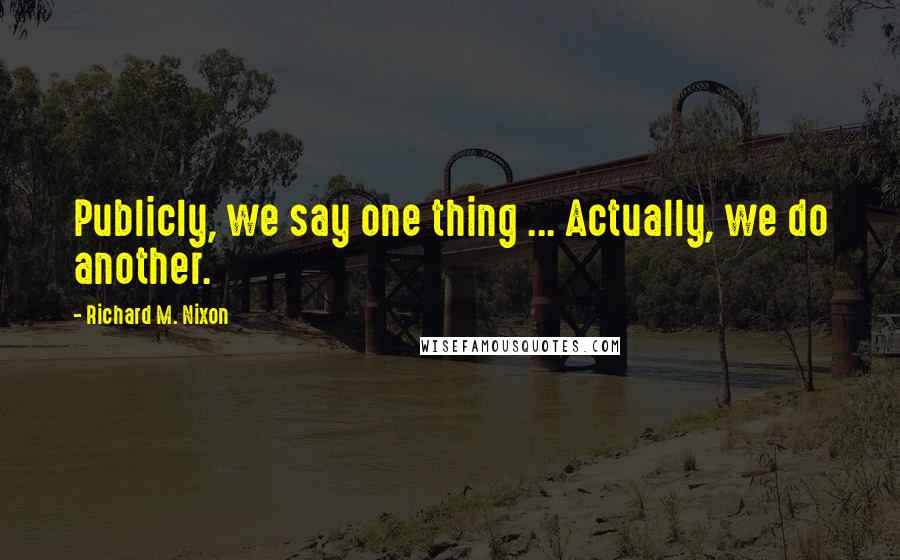 Richard M. Nixon Quotes: Publicly, we say one thing ... Actually, we do another.
