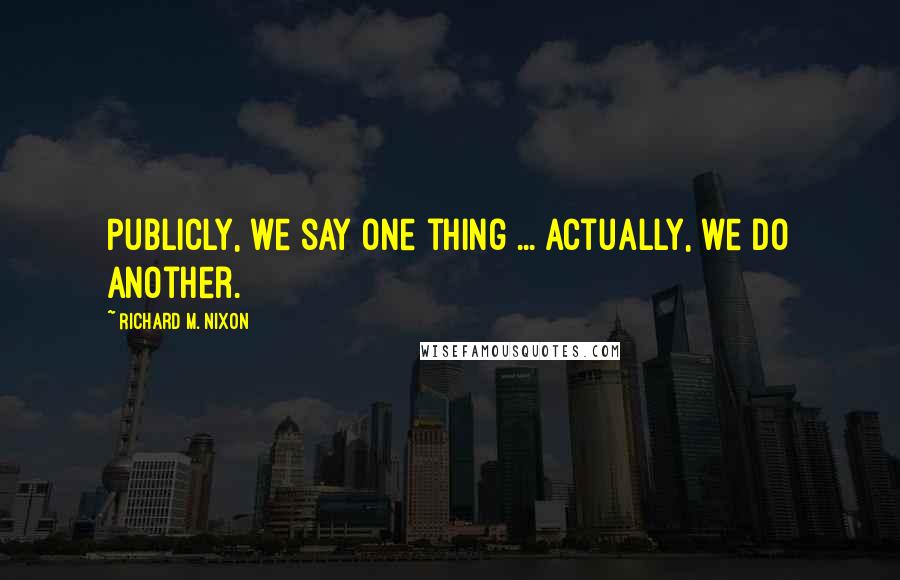 Richard M. Nixon Quotes: Publicly, we say one thing ... Actually, we do another.