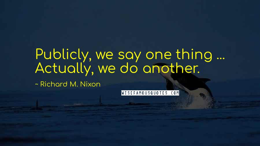 Richard M. Nixon Quotes: Publicly, we say one thing ... Actually, we do another.