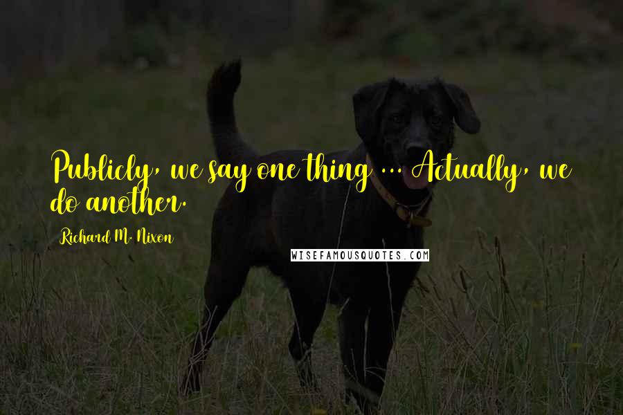 Richard M. Nixon Quotes: Publicly, we say one thing ... Actually, we do another.