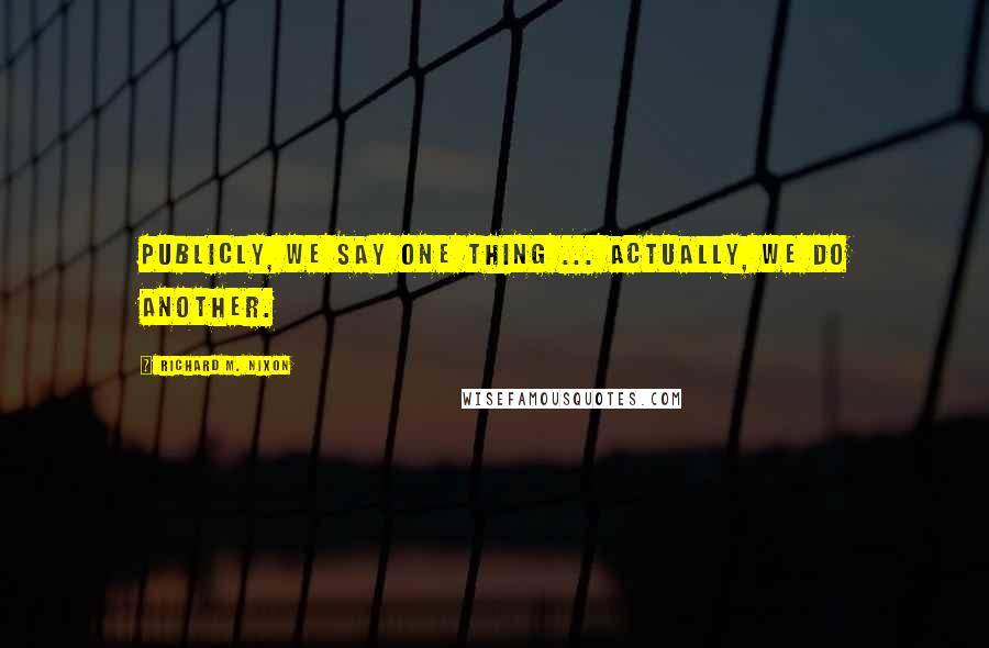 Richard M. Nixon Quotes: Publicly, we say one thing ... Actually, we do another.