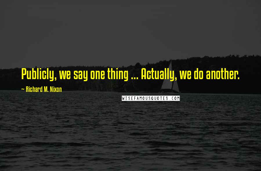 Richard M. Nixon Quotes: Publicly, we say one thing ... Actually, we do another.