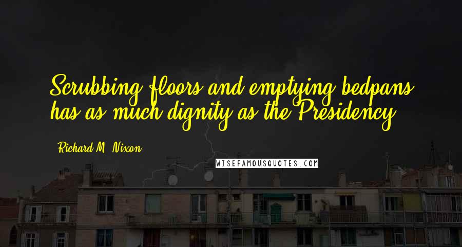 Richard M. Nixon Quotes: Scrubbing floors and emptying bedpans has as much dignity as the Presidency.