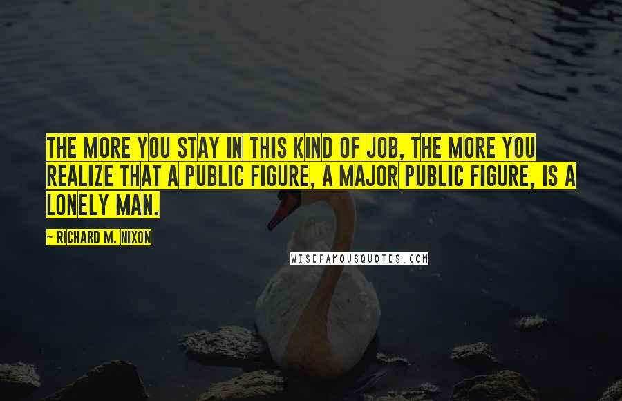 Richard M. Nixon Quotes: The more you stay in this kind of job, the more you realize that a public figure, a major public figure, is a lonely man.