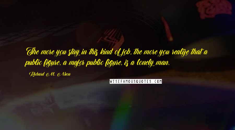 Richard M. Nixon Quotes: The more you stay in this kind of job, the more you realize that a public figure, a major public figure, is a lonely man.