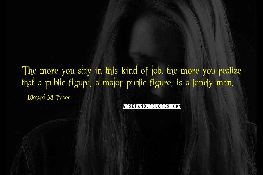 Richard M. Nixon Quotes: The more you stay in this kind of job, the more you realize that a public figure, a major public figure, is a lonely man.