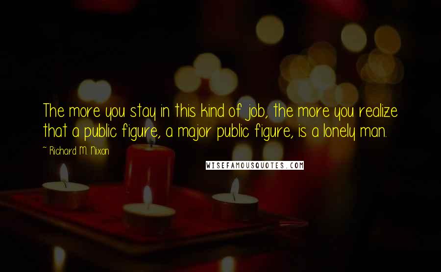 Richard M. Nixon Quotes: The more you stay in this kind of job, the more you realize that a public figure, a major public figure, is a lonely man.