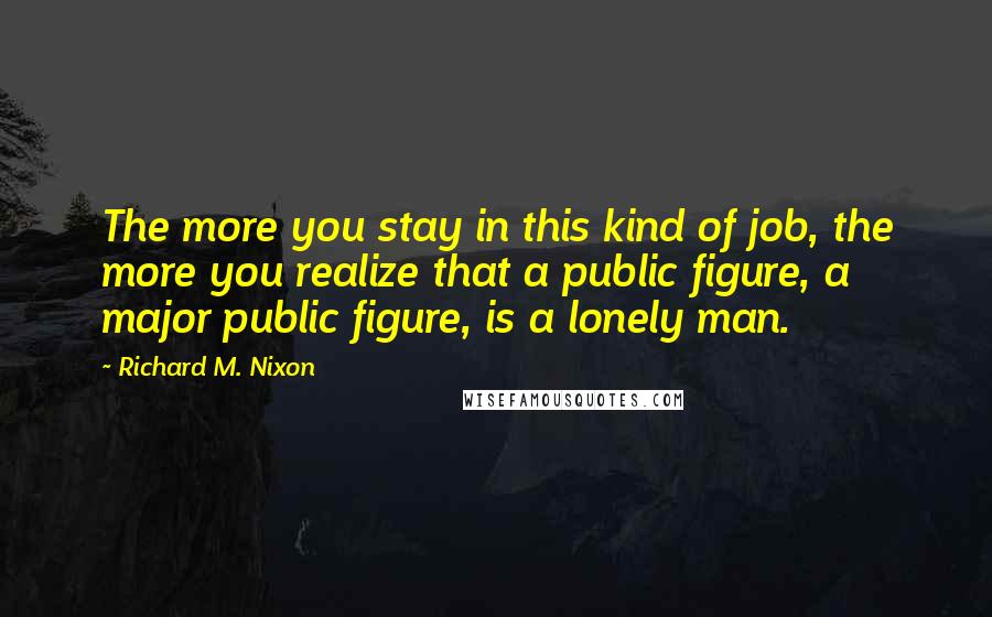 Richard M. Nixon Quotes: The more you stay in this kind of job, the more you realize that a public figure, a major public figure, is a lonely man.