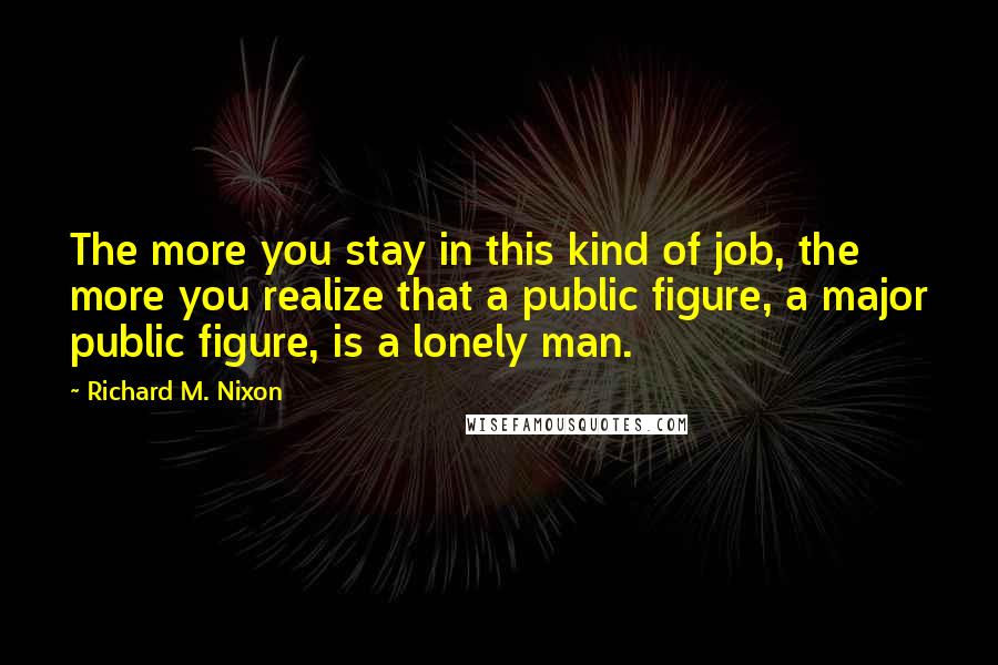 Richard M. Nixon Quotes: The more you stay in this kind of job, the more you realize that a public figure, a major public figure, is a lonely man.