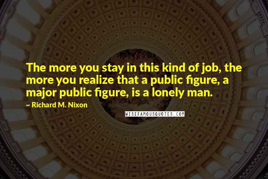 Richard M. Nixon Quotes: The more you stay in this kind of job, the more you realize that a public figure, a major public figure, is a lonely man.