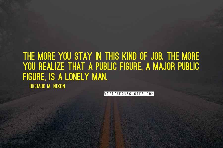 Richard M. Nixon Quotes: The more you stay in this kind of job, the more you realize that a public figure, a major public figure, is a lonely man.