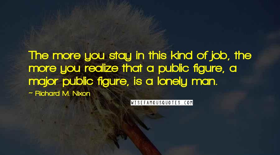 Richard M. Nixon Quotes: The more you stay in this kind of job, the more you realize that a public figure, a major public figure, is a lonely man.