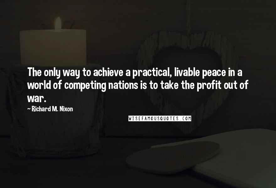 Richard M. Nixon Quotes: The only way to achieve a practical, livable peace in a world of competing nations is to take the profit out of war.