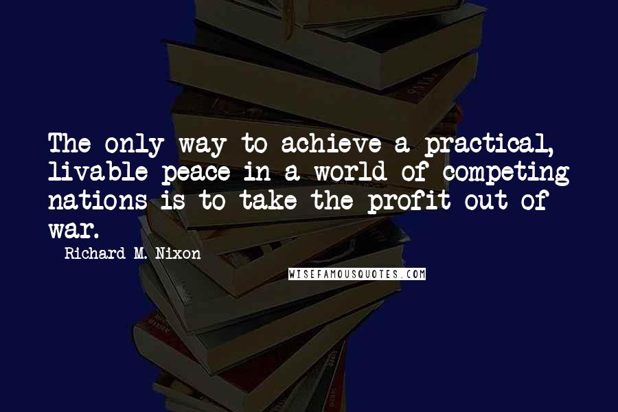 Richard M. Nixon Quotes: The only way to achieve a practical, livable peace in a world of competing nations is to take the profit out of war.