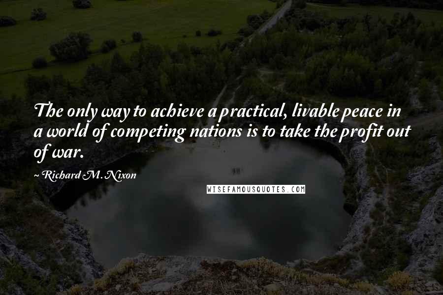 Richard M. Nixon Quotes: The only way to achieve a practical, livable peace in a world of competing nations is to take the profit out of war.