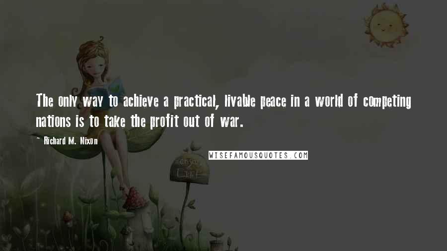 Richard M. Nixon Quotes: The only way to achieve a practical, livable peace in a world of competing nations is to take the profit out of war.