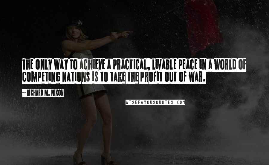 Richard M. Nixon Quotes: The only way to achieve a practical, livable peace in a world of competing nations is to take the profit out of war.