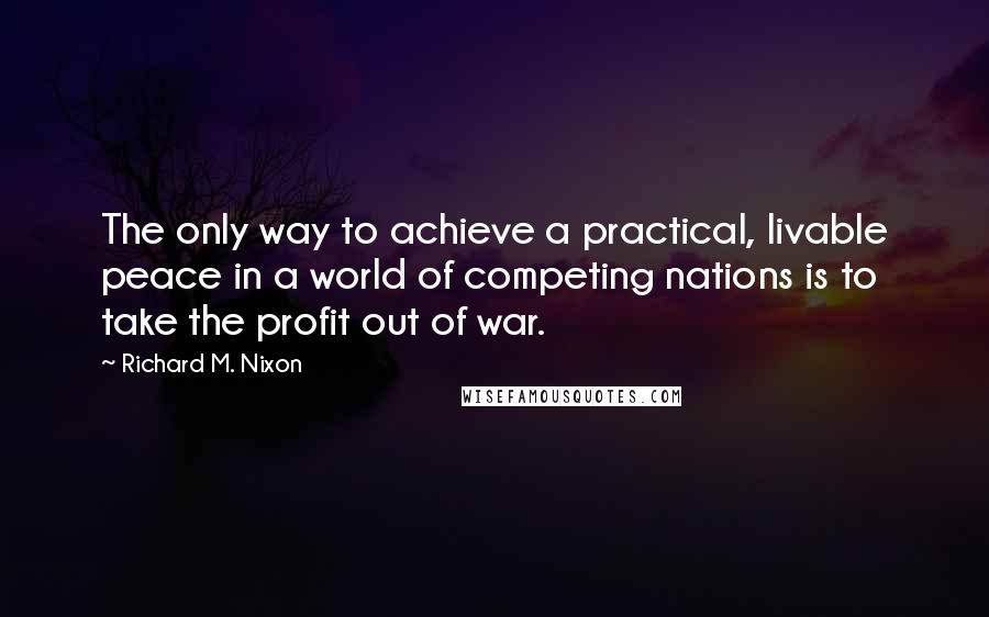 Richard M. Nixon Quotes: The only way to achieve a practical, livable peace in a world of competing nations is to take the profit out of war.