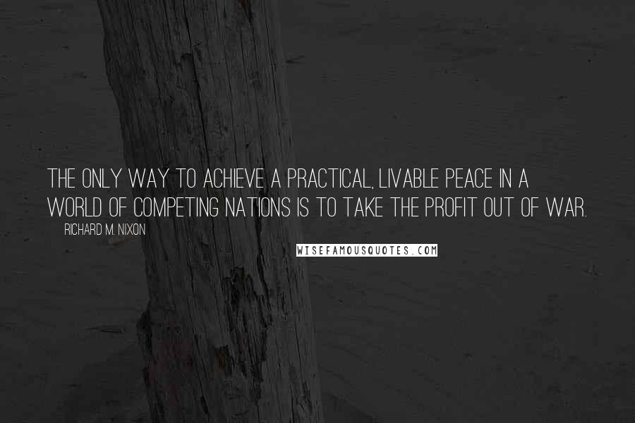 Richard M. Nixon Quotes: The only way to achieve a practical, livable peace in a world of competing nations is to take the profit out of war.