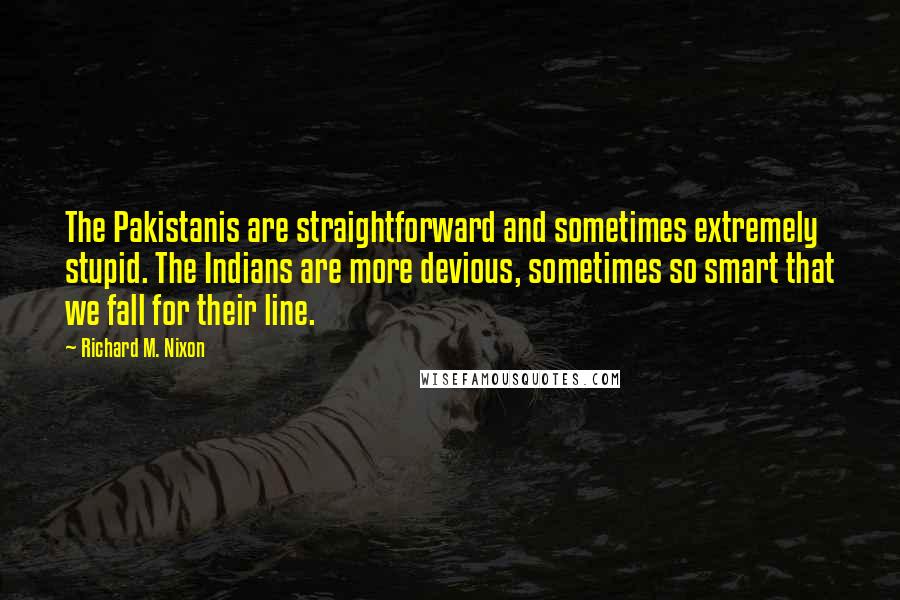 Richard M. Nixon Quotes: The Pakistanis are straightforward and sometimes extremely stupid. The Indians are more devious, sometimes so smart that we fall for their line.