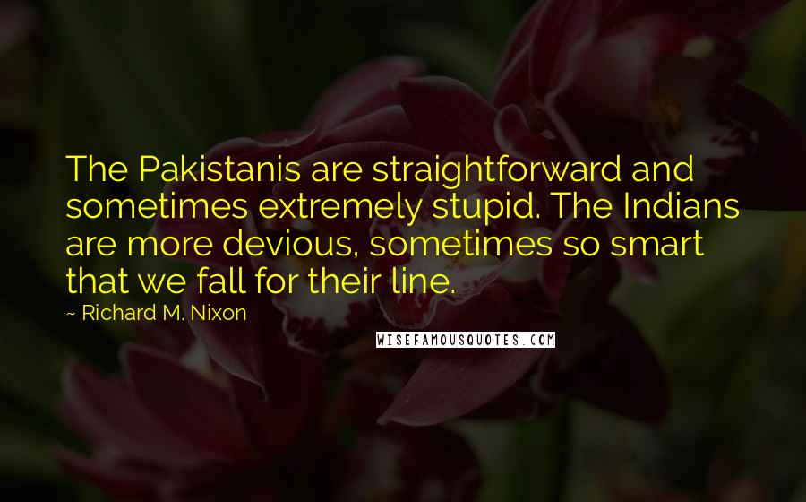 Richard M. Nixon Quotes: The Pakistanis are straightforward and sometimes extremely stupid. The Indians are more devious, sometimes so smart that we fall for their line.