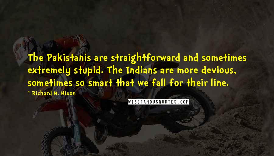 Richard M. Nixon Quotes: The Pakistanis are straightforward and sometimes extremely stupid. The Indians are more devious, sometimes so smart that we fall for their line.