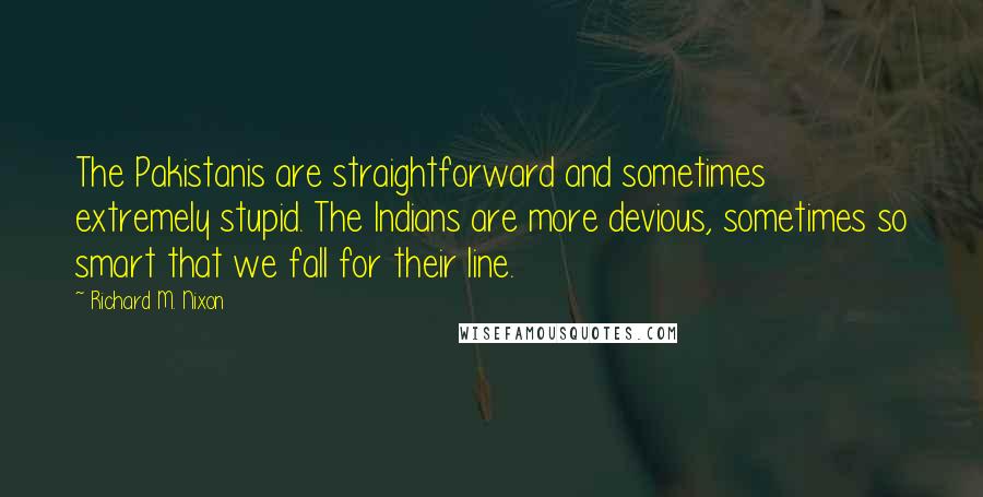 Richard M. Nixon Quotes: The Pakistanis are straightforward and sometimes extremely stupid. The Indians are more devious, sometimes so smart that we fall for their line.