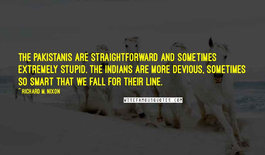 Richard M. Nixon Quotes: The Pakistanis are straightforward and sometimes extremely stupid. The Indians are more devious, sometimes so smart that we fall for their line.