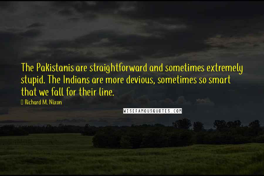 Richard M. Nixon Quotes: The Pakistanis are straightforward and sometimes extremely stupid. The Indians are more devious, sometimes so smart that we fall for their line.