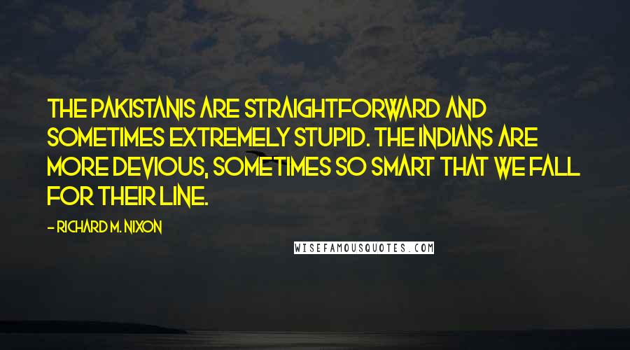 Richard M. Nixon Quotes: The Pakistanis are straightforward and sometimes extremely stupid. The Indians are more devious, sometimes so smart that we fall for their line.