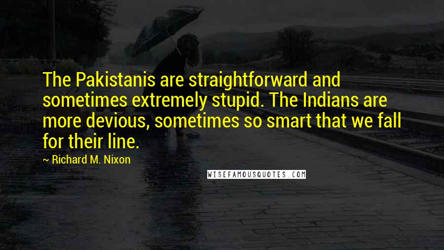 Richard M. Nixon Quotes: The Pakistanis are straightforward and sometimes extremely stupid. The Indians are more devious, sometimes so smart that we fall for their line.