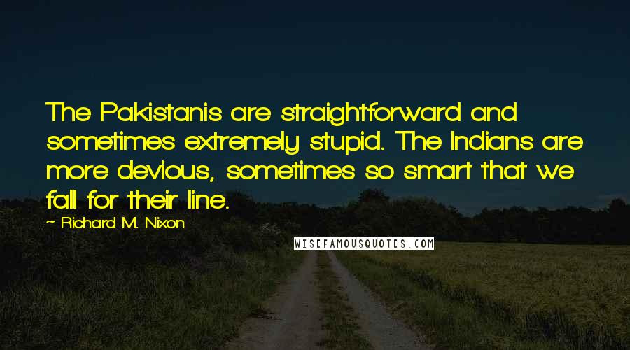 Richard M. Nixon Quotes: The Pakistanis are straightforward and sometimes extremely stupid. The Indians are more devious, sometimes so smart that we fall for their line.