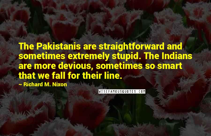 Richard M. Nixon Quotes: The Pakistanis are straightforward and sometimes extremely stupid. The Indians are more devious, sometimes so smart that we fall for their line.