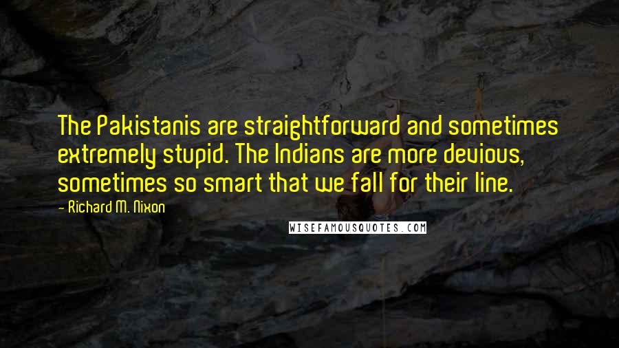 Richard M. Nixon Quotes: The Pakistanis are straightforward and sometimes extremely stupid. The Indians are more devious, sometimes so smart that we fall for their line.