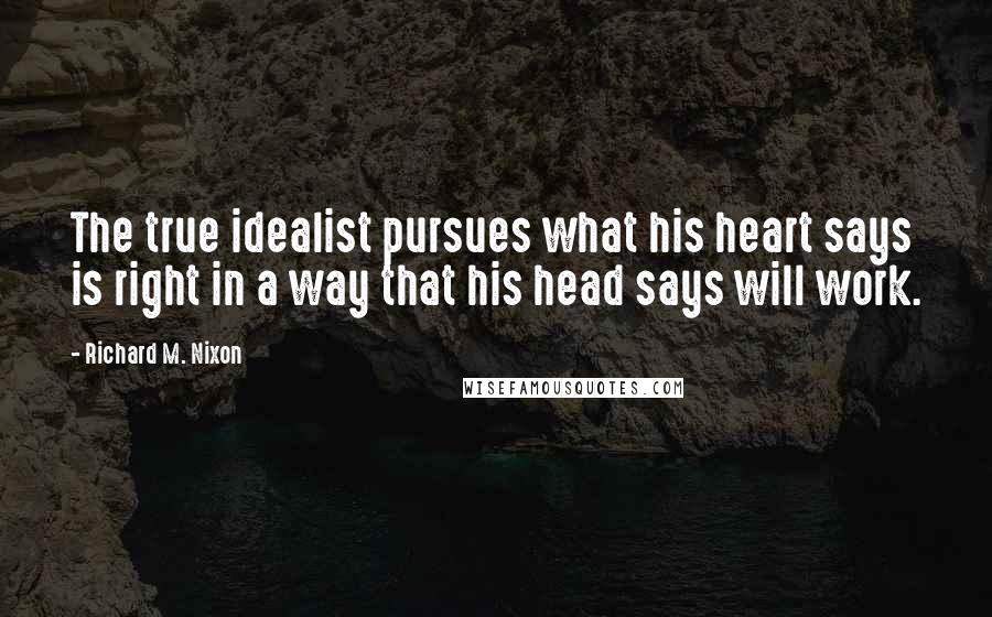 Richard M. Nixon Quotes: The true idealist pursues what his heart says is right in a way that his head says will work.