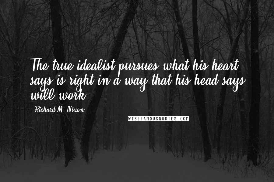 Richard M. Nixon Quotes: The true idealist pursues what his heart says is right in a way that his head says will work.