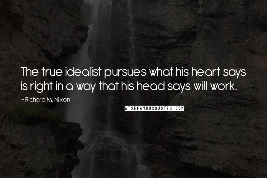 Richard M. Nixon Quotes: The true idealist pursues what his heart says is right in a way that his head says will work.