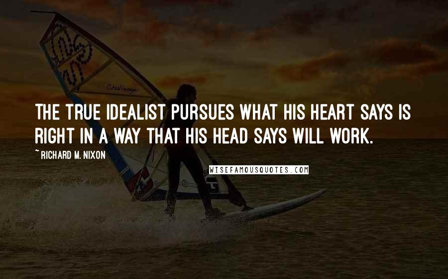 Richard M. Nixon Quotes: The true idealist pursues what his heart says is right in a way that his head says will work.