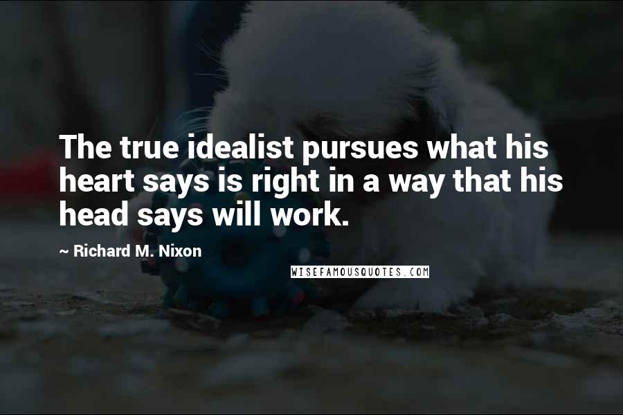 Richard M. Nixon Quotes: The true idealist pursues what his heart says is right in a way that his head says will work.