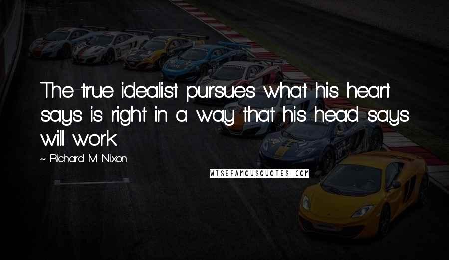 Richard M. Nixon Quotes: The true idealist pursues what his heart says is right in a way that his head says will work.