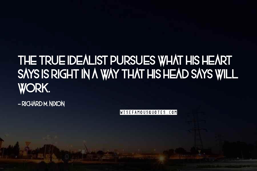 Richard M. Nixon Quotes: The true idealist pursues what his heart says is right in a way that his head says will work.